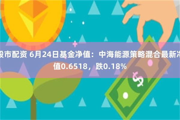 股市配资 6月24日基金净值：中海能源策略混合最新净值0.6518，跌0.18%