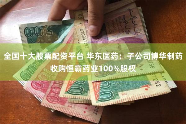 全国十大股票配资平台 华东医药：子公司博华制药收购恒霸药业100%股权