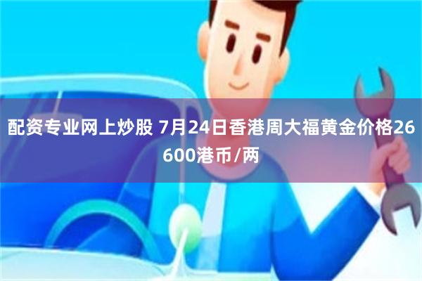 配资专业网上炒股 7月24日香港周大福黄金价格26600港币/两