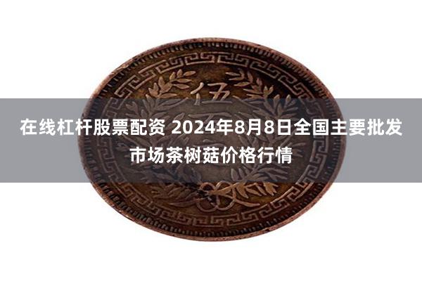 在线杠杆股票配资 2024年8月8日全国主要批发市场茶树菇价格行情