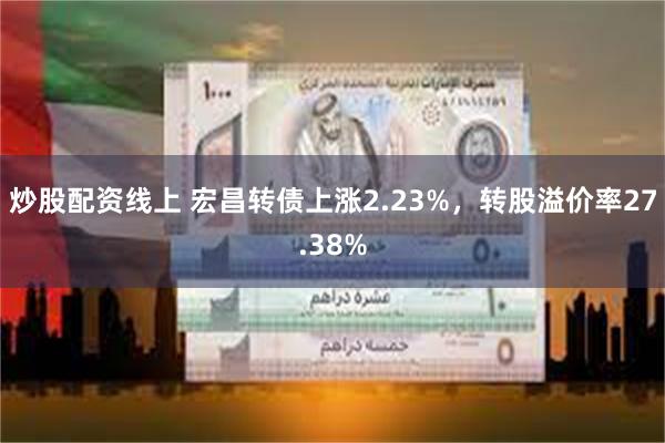 炒股配资线上 宏昌转债上涨2.23%，转股溢价率27.38%