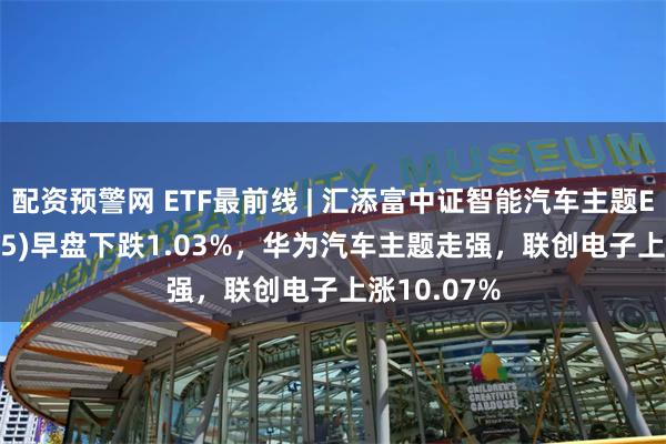 配资预警网 ETF最前线 | 汇添富中证智能汽车主题ETF(159795)早盘下跌1.03%，华为汽车主题走强，联创电子上涨10.07%