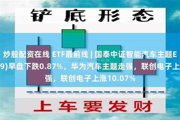 炒股配资在线 ETF最前线 | 国泰中证智能汽车主题ETF(159889)早盘下跌0.87%，华为汽车主题走强，联创电子上涨10.07%