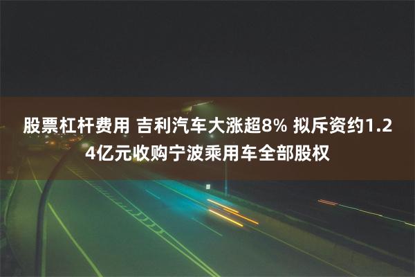 股票杠杆费用 吉利汽车大涨超8% 拟斥资约1.24亿元收购宁波乘用车全部股权