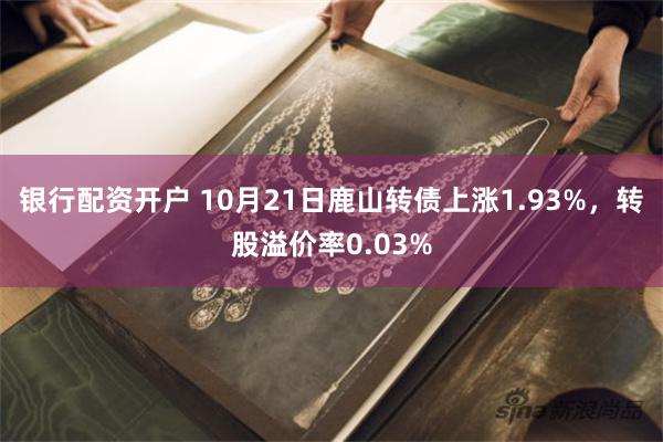 银行配资开户 10月21日鹿山转债上涨1.93%，转股溢价率0.03%