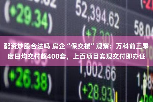 配资炒股合法吗 房企“保交楼”观察：万科前三季度日均交付超400套，上百项目实现交付即办证