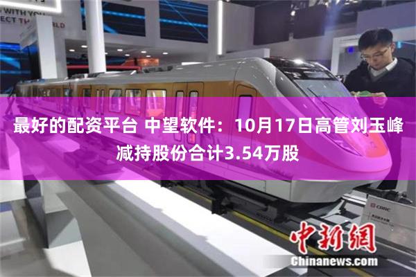 最好的配资平台 中望软件：10月17日高管刘玉峰减持股份合计3.54万股