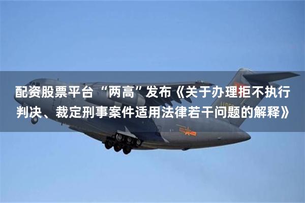 配资股票平台 “两高”发布《关于办理拒不执行判决、裁定刑事案件适用法律若干问题的解释》