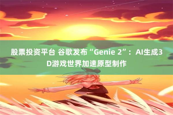 股票投资平台 谷歌发布“Genie 2”：AI生成3D游戏世界加速原型制作