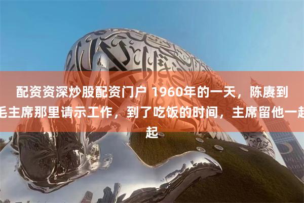 配资资深炒股配资门户 1960年的一天，陈赓到毛主席那里请示工作，到了吃饭的时间，主席留他一起