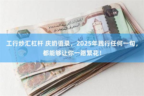 工行炒汇杠杆 庆奶语录，2025年践行任何一句，都能够让你一路繁花！