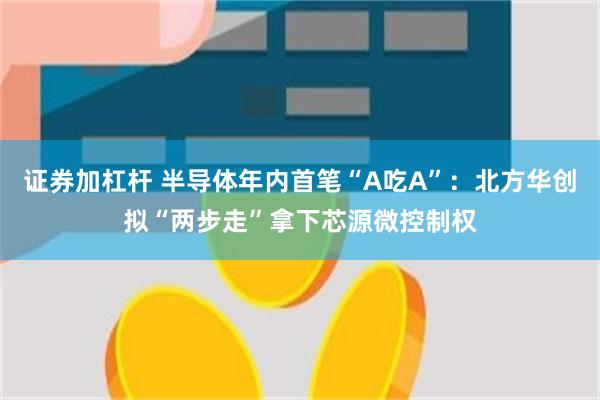 证券加杠杆 半导体年内首笔“A吃A”：北方华创拟“两步走”拿下芯源微控制权