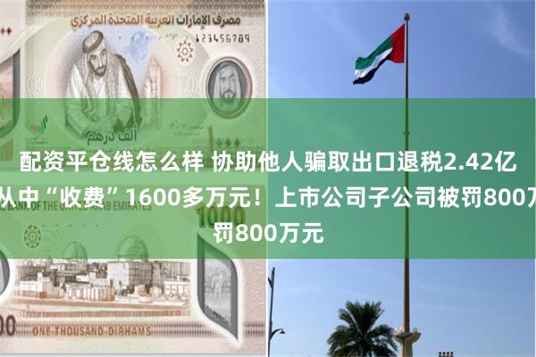 配资平仓线怎么样 协助他人骗取出口退税2.42亿元 从中“收费”1600多万元！上市公司子公司被罚800万元