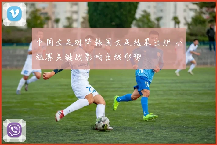 中国女足对阵韩国女足结果出炉 小组赛关键战影响出线形势