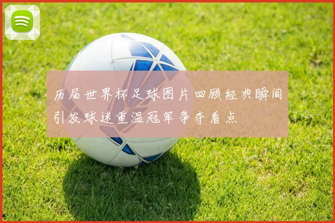 历届世界杯足球图片回顾经典瞬间引发球迷重温冠军争夺看点