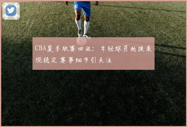 CBA夏季联赛回放：年轻球员轮换表现稳定 赛事细节引关注