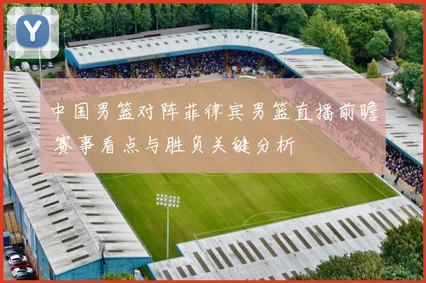 中国男篮对阵菲律宾男篮直播前瞻 赛事看点与胜负关键分析