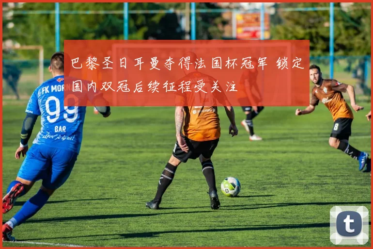 巴黎圣日耳曼夺得法国杯冠军 锁定国内双冠后续征程受关注