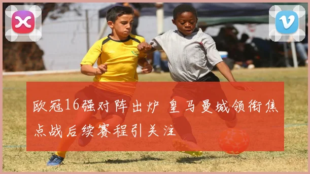 欧冠16强对阵出炉 皇马曼城领衔焦点战后续赛程引关注