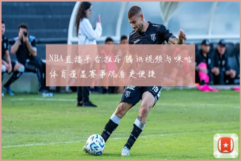 NBA直播平台推荐 腾讯视频与咪咕体育覆盖赛事观看更便捷