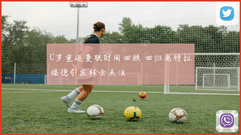 C罗重返曼联时间回顾 回归老特拉福德引发转会关注