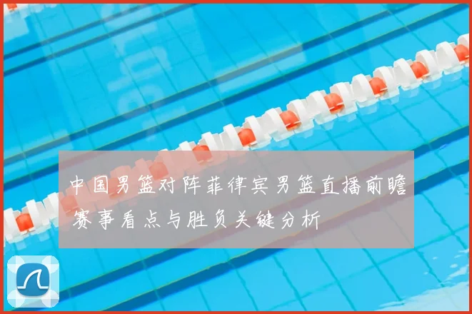 中国男篮对阵菲律宾男篮直播前瞻 赛事看点与胜负关键分析