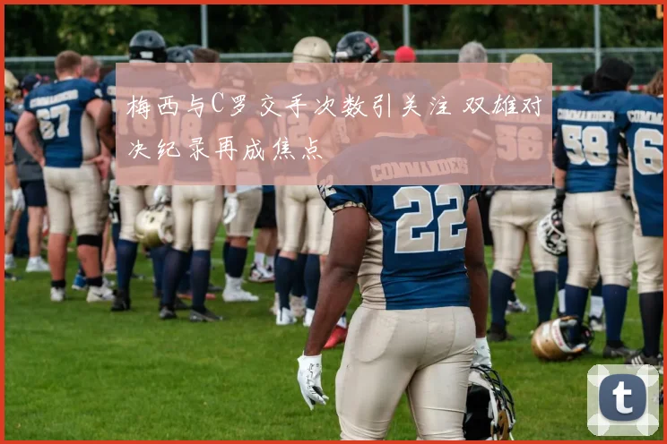 梅西与C罗交手次数引关注 双雄对决纪录再成焦点