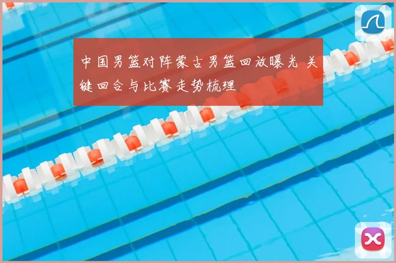 中国男篮对阵蒙古男篮回放曝光 关键回合与比赛走势梳理