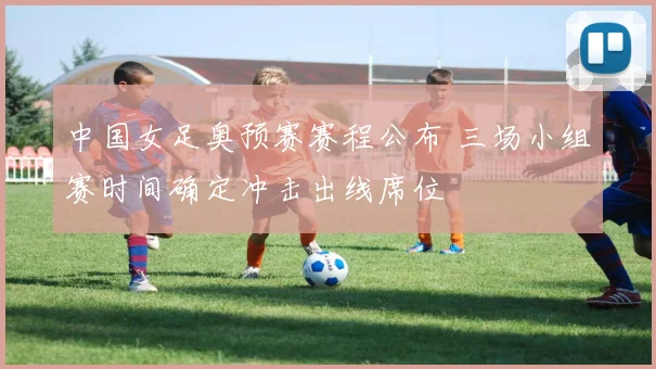 中国女足奥预赛赛程公布 三场小组赛时间确定冲击出线席位