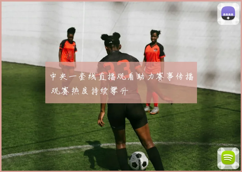 中央一套线直播观看助力赛事传播 观赛热度持续攀升