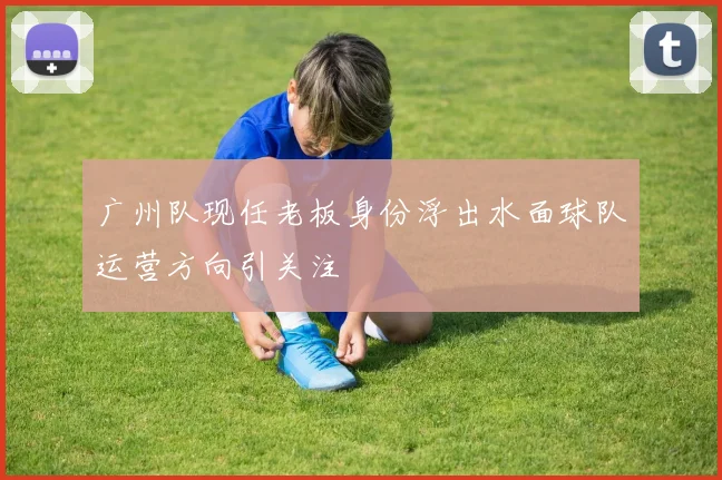 广州队现任老板身份浮出水面球队运营方向引关注
