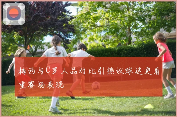 梅西与C罗人品对比引热议球迷更看重赛场表现