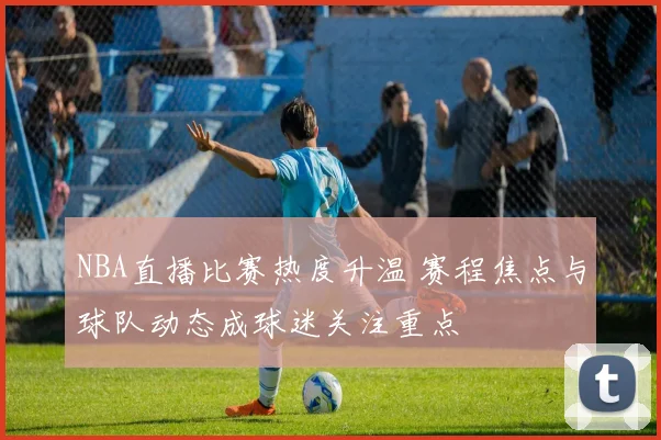 NBA直播比赛热度升温 赛程焦点与球队动态成球迷关注重点