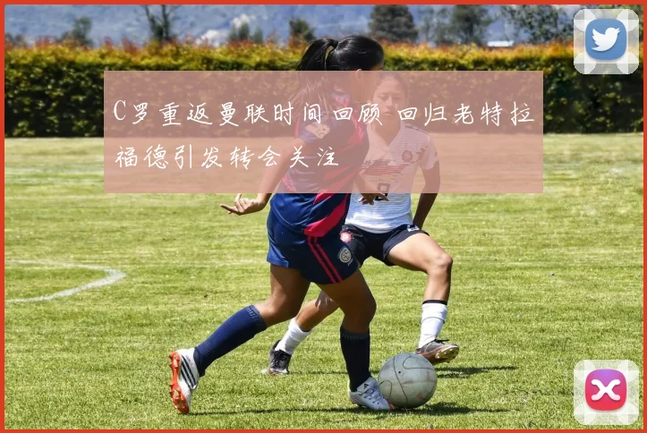 C罗重返曼联时间回顾 回归老特拉福德引发转会关注