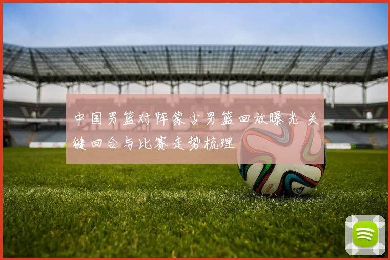 中国男篮对阵蒙古男篮回放曝光 关键回合与比赛走势梳理
