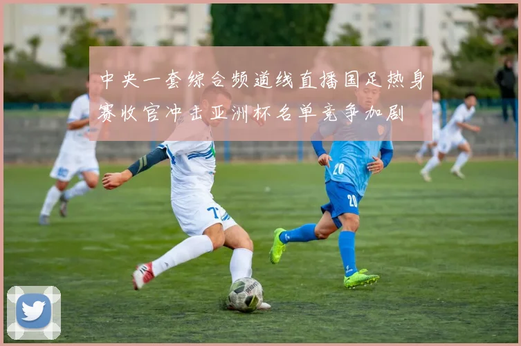 中央一套综合频道线直播国足热身赛收官冲击亚洲杯名单竞争加剧