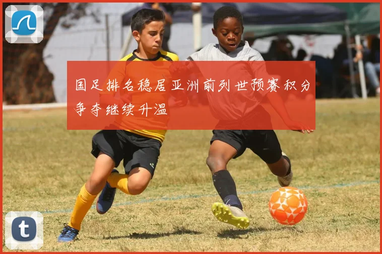国足排名稳居亚洲前列世预赛积分争夺继续升温
