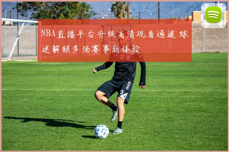 NBA直播平台升级高清观看通道 球迷解锁多场赛事新体验