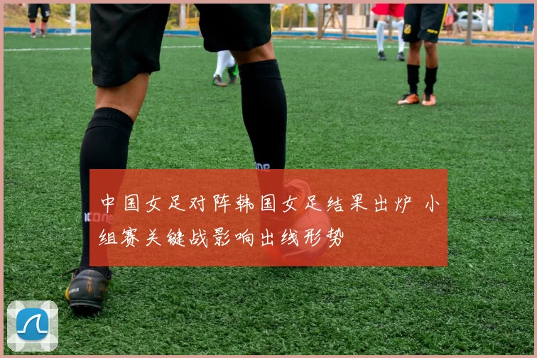 中国女足对阵韩国女足结果出炉 小组赛关键战影响出线形势