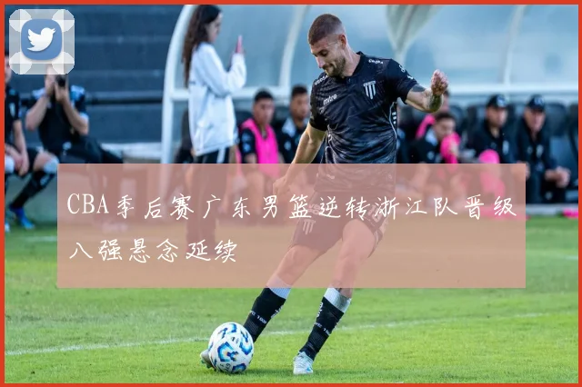 CBA季后赛广东男篮逆转浙江队晋级八强悬念延续