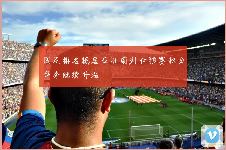 国足排名稳居亚洲前列世预赛积分争夺继续升温