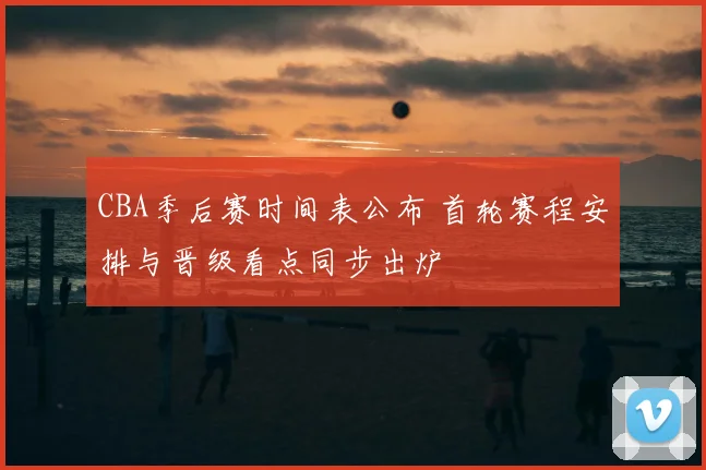 CBA季后赛时间表公布 首轮赛程安排与晋级看点同步出炉